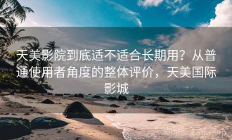 天美影院到底适不适合长期用？从普通使用者角度的整体评价，天美国际影城