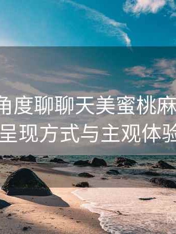 从用户角度聊聊天美蜜桃麻花果冻：内容呈现方式与主观体验总结