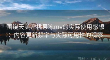 围绕天美密桃果冻mv的实际使用感想：内容更新频率与实际可用性的观察