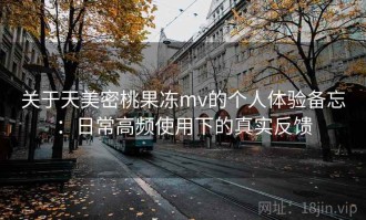 关于天美密桃果冻mv的个人体验备忘：日常高频使用下的真实反馈