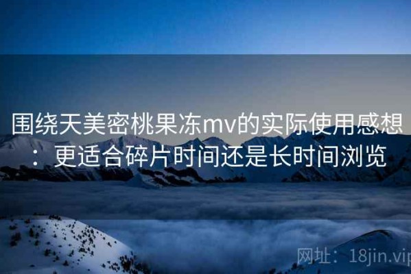 围绕天美密桃果冻mv的实际使用感想：更适合碎片时间还是长时间浏览