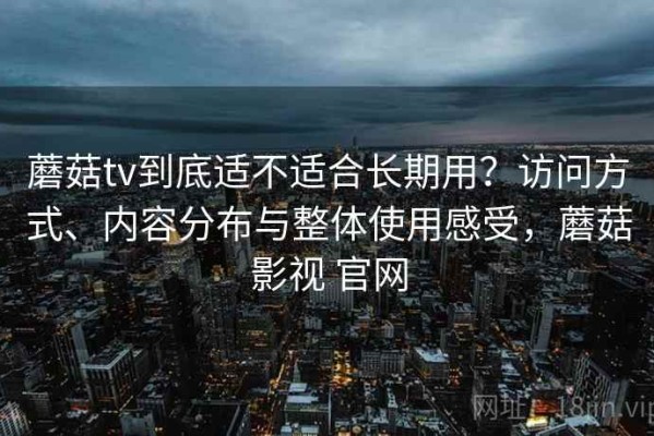 蘑菇tv到底适不适合长期用？访问方式、内容分布与整体使用感受，蘑菇影视 官网