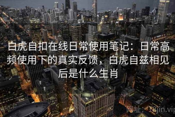 白虎自扣在线日常使用笔记：日常高频使用下的真实反馈，白虎自兹相见后是什么生肖