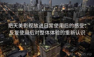 把天美影视放进日常使用后的感受：反复使用后对整体体验的重新认识