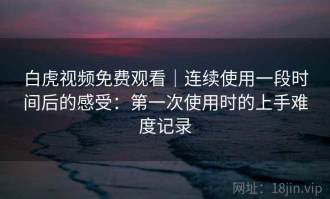 白虎视频免费观看｜连续使用一段时间后的感受：第一次使用时的上手难度记录