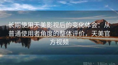 长期使用天美影视后的变化体会：从普通使用者角度的整体评价，天美官方视频