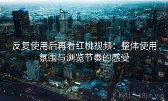 反复使用后再看红桃视频：整体使用氛围与浏览节奏的感受