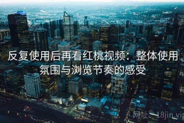 反复使用后再看红桃视频：整体使用氛围与浏览节奏的感受