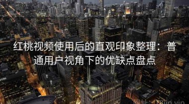 红桃视频使用后的直观印象整理：普通用户视角下的优缺点盘点