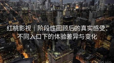 红桃影视｜阶段性回顾后的真实感受：不同入口下的体验差异与变化
