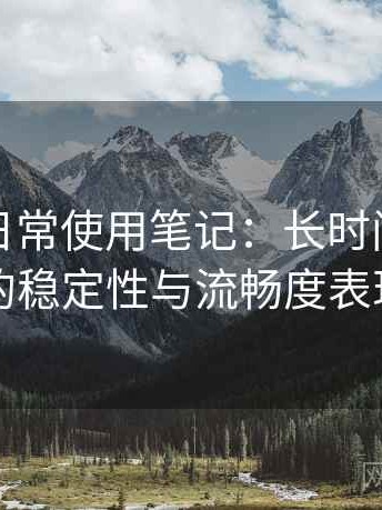 黑料网日常使用笔记：长时间浏览后的稳定性与流畅度表现