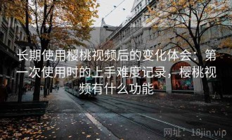 长期使用樱桃视频后的变化体会：第一次使用时的上手难度记录，樱桃视频有什么功能