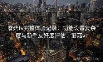 蘑菇tv完整体验记录：功能设置复杂度与新手友好度评估，蘑菇vr