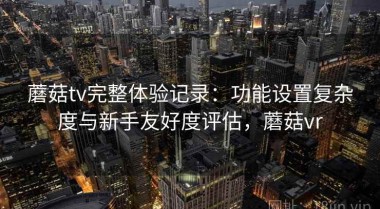 蘑菇tv完整体验记录：功能设置复杂度与新手友好度评估，蘑菇vr