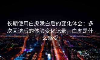 长期使用白虎嫩白后的变化体会：多次回访后的体验变化记录，白虎是什么感受