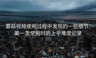 蘑菇视频使用过程中发现的一些细节：第一次使用时的上手难度记录