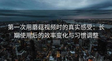 第一次用蘑菇视频时的真实感受：长期使用后的效率变化与习惯调整