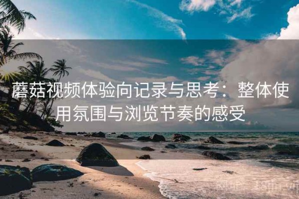 蘑菇视频体验向记录与思考：整体使用氛围与浏览节奏的感受