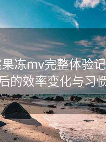 天美密桃果冻mv完整体验记录：长期使用后的效率变化与习惯调整