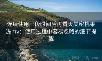 连续使用一段时间后再看天美密桃果冻mv：使用过程中容易忽略的细节提醒