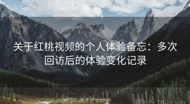 关于红桃视频的个人体验备忘：多次回访后的体验变化记录