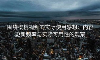 围绕樱桃视频的实际使用感想：内容更新频率与实际可用性的观察