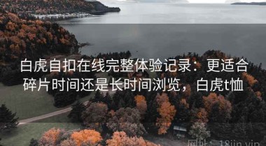 白虎自扣在线完整体验记录：更适合碎片时间还是长时间浏览，白虎t恤