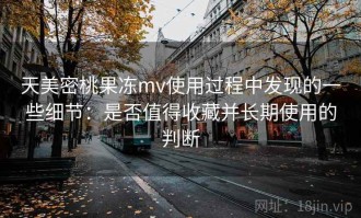 天美密桃果冻mv使用过程中发现的一些细节：是否值得收藏并长期使用的判断