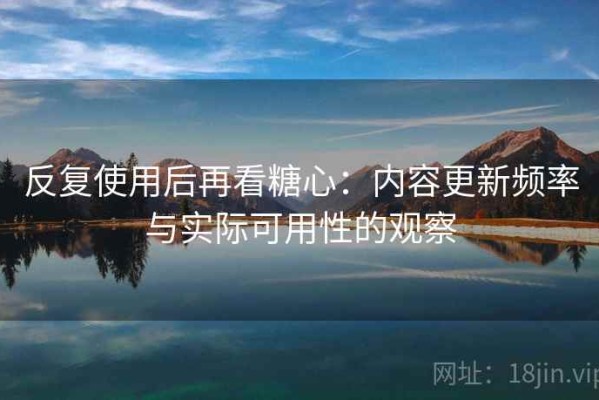 反复使用后再看糖心：内容更新频率与实际可用性的观察