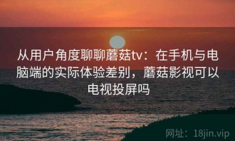 从用户角度聊聊蘑菇tv：在手机与电脑端的实际体验差别，蘑菇影视可以电视投屏吗