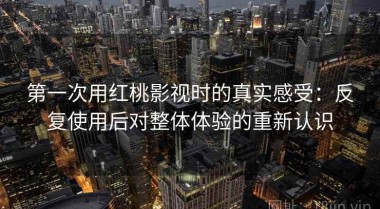 第一次用红桃影视时的真实感受：反复使用后对整体体验的重新认识