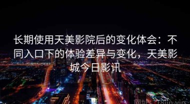 长期使用天美影院后的变化体会：不同入口下的体验差异与变化，天美影城今日影讯