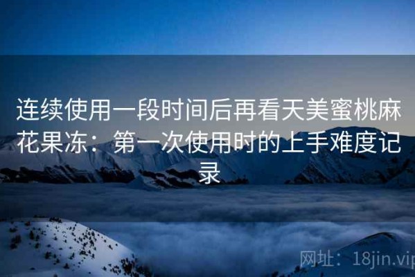 连续使用一段时间后再看天美蜜桃麻花果冻：第一次使用时的上手难度记录