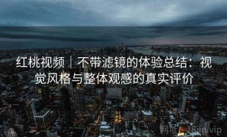 红桃视频｜不带滤镜的体验总结：视觉风格与整体观感的真实评价