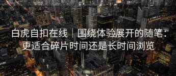 白虎自扣在线｜围绕体验展开的随笔：更适合碎片时间还是长时间浏览