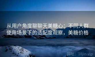 从用户角度聊聊天美糖心：不同人群使用场景下的适配度观察，美糖价格
