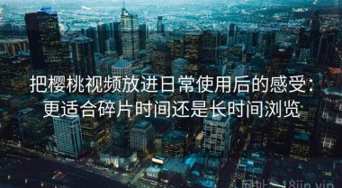 把樱桃视频放进日常使用后的感受：更适合碎片时间还是长时间浏览