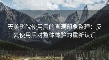 天美影院使用后的直观印象整理：反复使用后对整体体验的重新认识