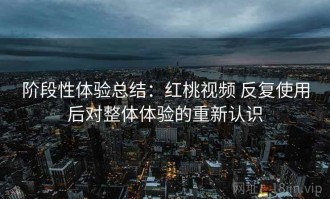 阶段性体验总结：红桃视频 反复使用后对整体体验的重新认识