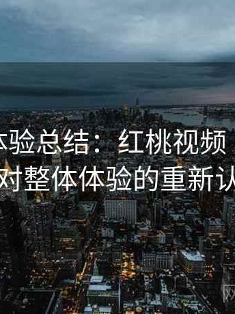阶段性体验总结：红桃视频 反复使用后对整体体验的重新认识
