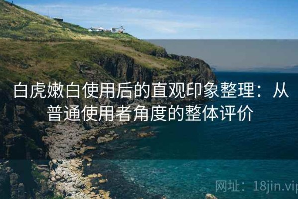 白虎嫩白使用后的直观印象整理：从普通使用者角度的整体评价