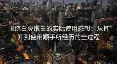 围绕白虎嫩白的实际使用感想：从打开到使用顺手所经历的全过程