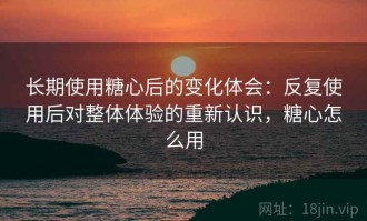 长期使用糖心后的变化体会：反复使用后对整体体验的重新认识，糖心怎么用