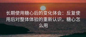 长期使用糖心后的变化体会：反复使用后对整体体验的重新认识，糖心怎么用