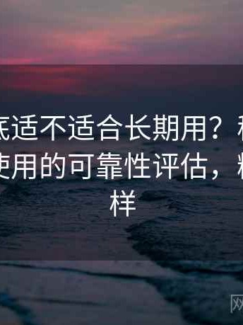 糖心到底适不适合长期用？稳定访问与日常使用的可靠性评估，糖心怎么样
