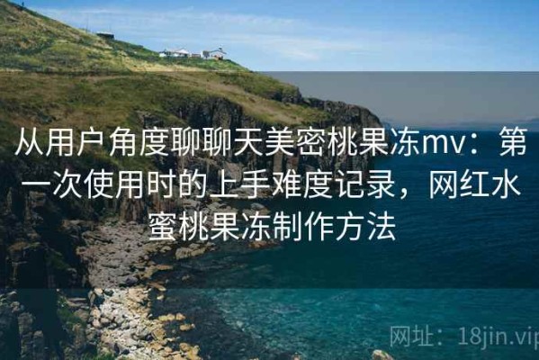 从用户角度聊聊天美密桃果冻mv：第一次使用时的上手难度记录，网红水蜜桃果冻制作方法