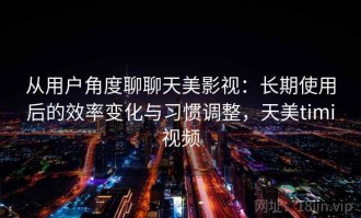 从用户角度聊聊天美影视：长期使用后的效率变化与习惯调整，天美timi视频