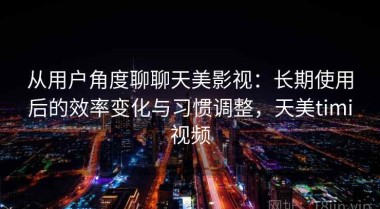 从用户角度聊聊天美影视：长期使用后的效率变化与习惯调整，天美timi视频