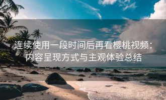 连续使用一段时间后再看樱桃视频：内容呈现方式与主观体验总结