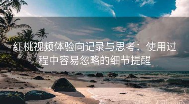 红桃视频体验向记录与思考：使用过程中容易忽略的细节提醒
